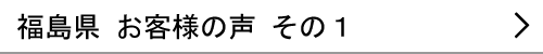 福島県のお客様の声１へ