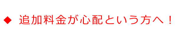 ◆追加料金が心配という、あなたへ