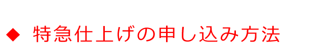 ◆特急仕上げの申し込み方法