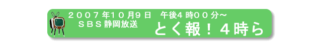 2007年10月9日、ＳＢＳ静岡放送、『とく報！４時ら』