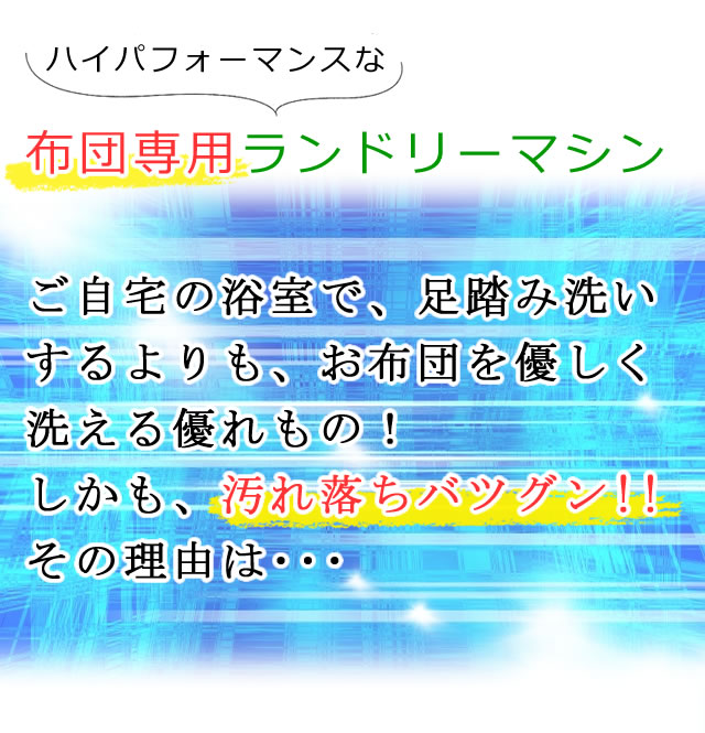 布団専用のハイパフォーマンスなランドリーマシンを採用。ご自宅の浴室で、足踏み洗いするよりも、お布団を優しく洗える優れもの。しかも汚れ落ちがバツグン！その理由をご案内します。