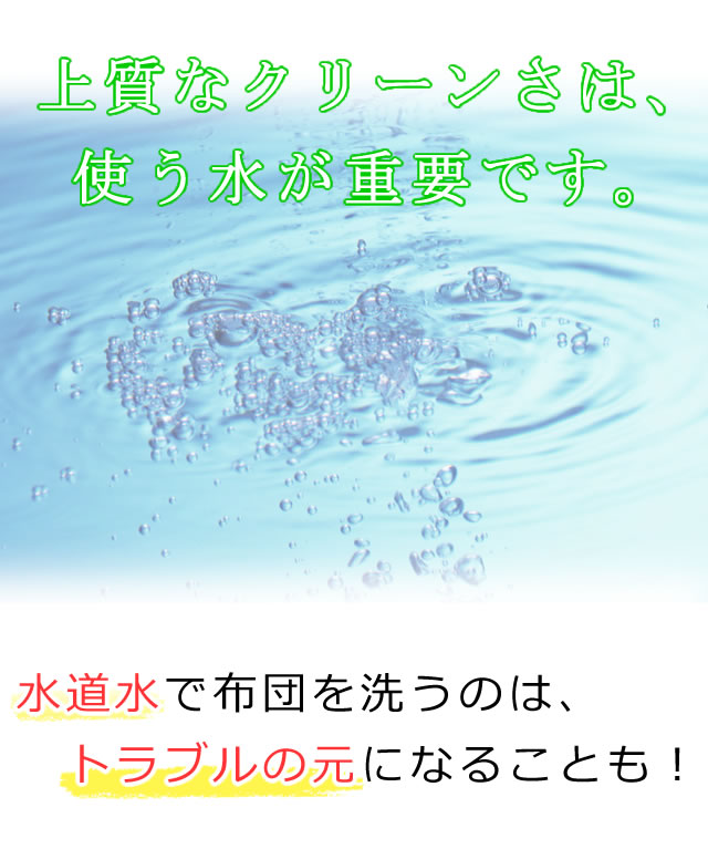 上質なクリーンさは、使う水が重要です。水道水で布団を洗うのは、トラブルの元になることも！