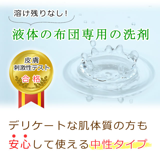 溶け残りのない液体の布団専用の洗剤を使用。皮膚刺激性テストにも合格。デリケートな肌体質の方も、安心して使える中性タイプ。