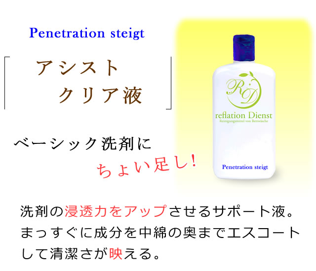 アシストクリア液の紹介。ベーシック洗剤にちょい足し！洗剤の浸透力をアップさせるサポート液、まっすぐに成分を中綿の奥までエスコートして清潔さが映える。