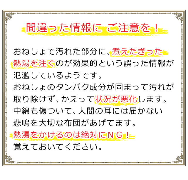 おねしょで汚れた部分に、煮えたぎった熱湯を注ぐのが効果的という情報は間違い。おねしょのタンパク成分が固まって、汚れが取り除けず状況は悪化します。熱湯をかけるのは、絶対にＮＧ！