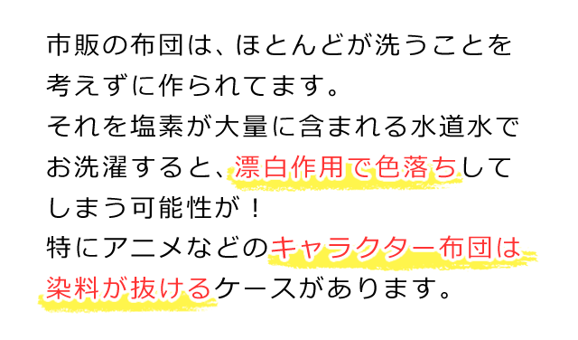 市販の布団は、ほとんどが洗うことを考えずに作られてます。それを塩素が大量に含まれる水道水でお洗濯すると、漂白作用で色落ちしてしまう可能性があります。特にアニメなどのキャラクター布団は、染料が抜けるケースがあります。