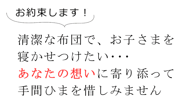 お約束します！清潔な布団で、お子さまを寝かせつけたい・・・、あなたの想いに寄り添って手間ひまを惜しみません