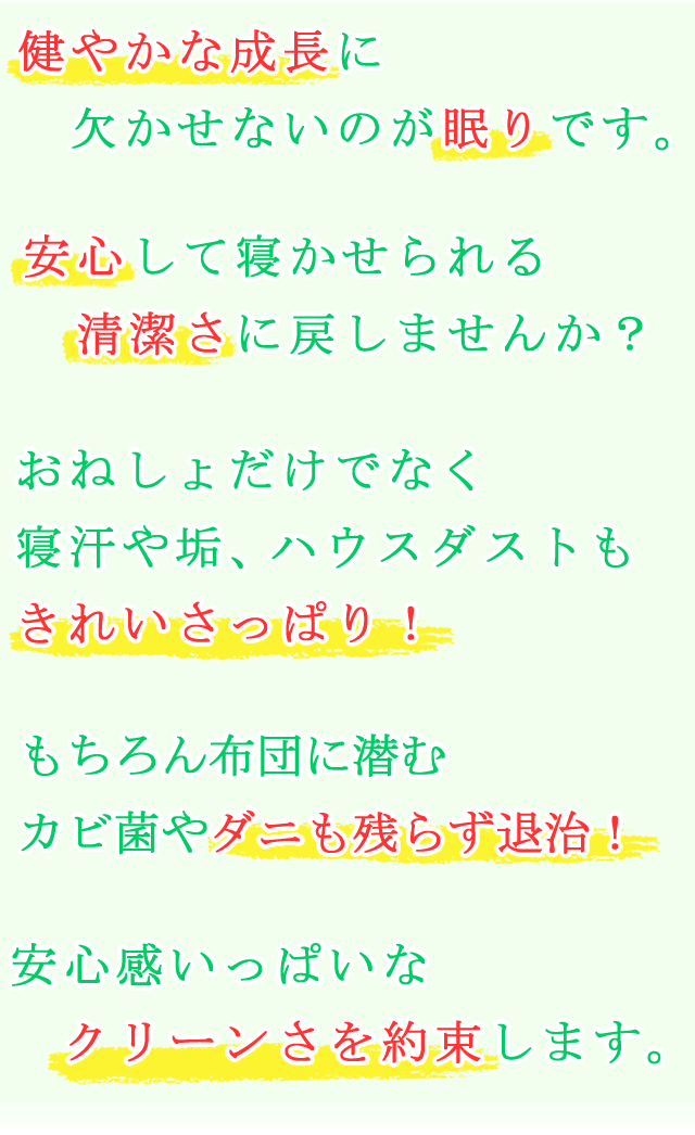 健やかな成長に欠かせないのが眠りです。安心して寝かせられる清潔さに戻しませんか？おねしょだけでなく、寝汗や垢、ハウスダストもきれてサッパリ！もちろん布団に潜むダニやカビ菌も退治！清潔感いっぱいなクリーンさを約束します。