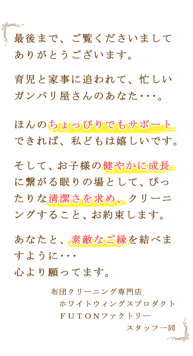 最後まで、ご覧くださいまして、ありがとうございます。育児と家事に追われて、忙しいガンバリ屋さんのあなた・・・。ほんのちょっぴりでもサポートできれば、私どもは嬉しいです。そして、お子さまの健やかな成長に繋がる眠りの場として、ぴったりな清潔さを求め、クリーニングすること、お約束します。あなたと、素敵なご縁を結べますよう・・・、心より願ってます。布団クリーニング専門店、リフレサービス、スタッフ一同