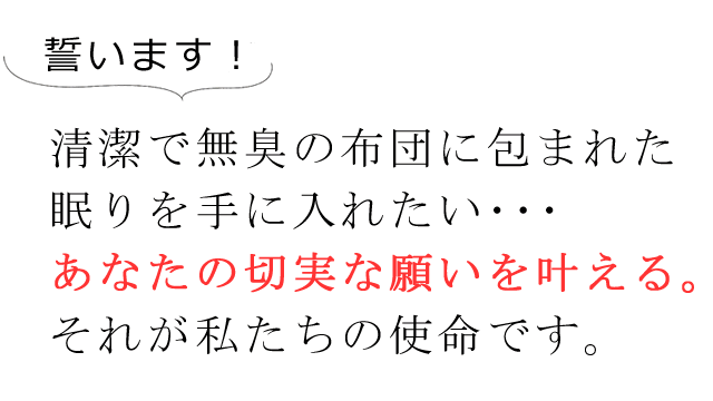 お誓います！清潔で無臭の布団に包まれた眠りを手に入れたい・・・。あなたの切実な願いを叶える。それが私たちの使命です。