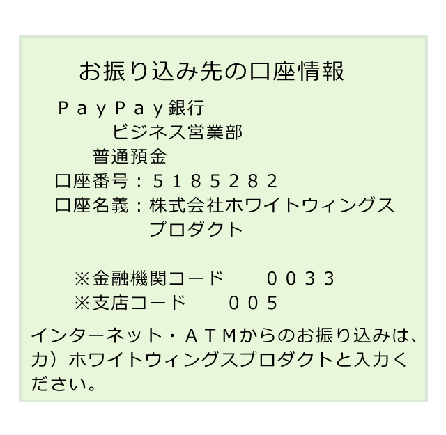 振込先の銀行情報、ジャパンネット銀行、本店営業部、普通預金、口座番号：８２００３２３、口座名義：株式会社ホワイトウィングス、金融機関コード００３３，支店コード００１